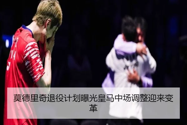 莫德里奇退役计划曝光皇马中场调整迎来变革